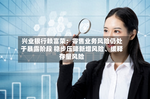 兴业银行赖富荣:零售业务风险仍处于暴露阶段 稳步压降新增风险、缓释存量风险