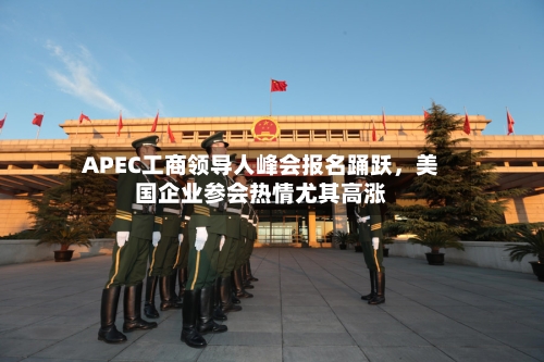 APEC工商领导人峰会报名踊跃,美国企业参会热情尤其高涨