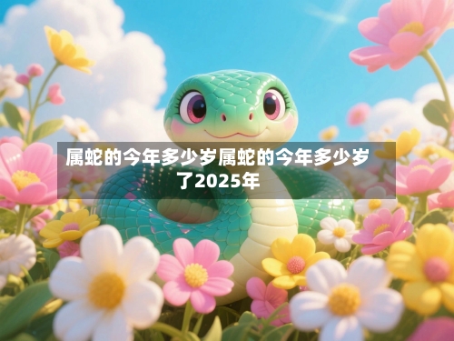 属蛇的今年多少岁属蛇的今年多少岁了2025年