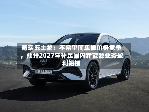 奇瑞戚士龙:不希望简单做价格竞争,预计2027年补足国内新能源业务盈利短板